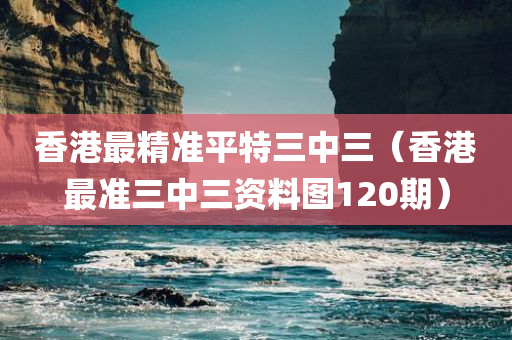 香港最精准平特三中三（香港最准三中三资料图120期）