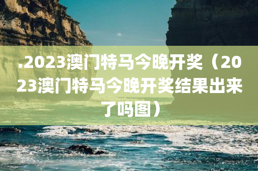 .2023澳门特马今晚开奖（2023澳门特马今晚开奖结果出来了吗图）