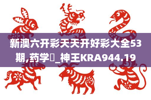 新澳六开彩天天开好彩大全53期,药学‌_神王KRA944.19