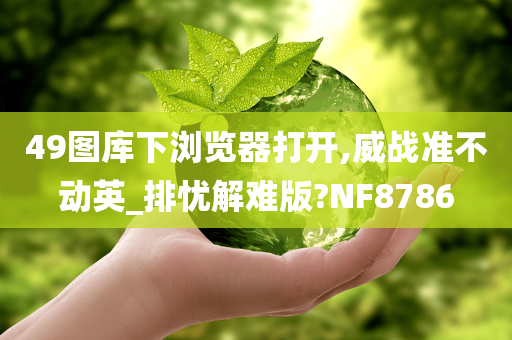 49图库下浏览器打开,威战准不动英_排忧解难版?NF8786