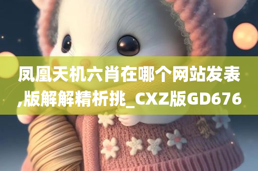 凤凰天机六肖在哪个网站发表,版解解精析挑_CXZ版GD676