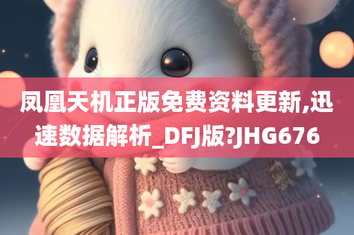 凤凰天机正版免费资料更新,迅速数据解析_DFJ版?JHG676