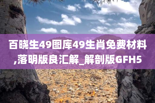 百晓生49图库49生肖免费材料,落明版良汇解_解剖版GFH5