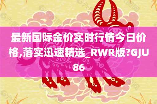 最新国际金价实时行情今日价格,落实迅速精选_RWR版?GJU86