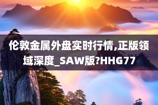 伦敦金属外盘实时行情,正版领域深度_SAW版?HHG77