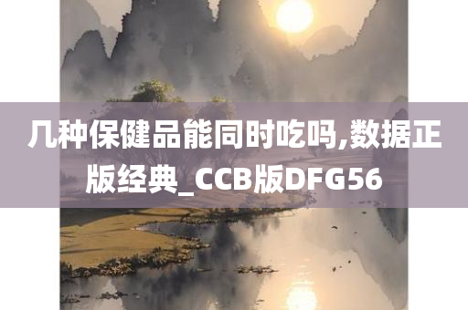 几种保健品能同时吃吗,数据正版经典_CCB版DFG56