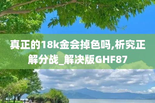 真正的18k金会掉色吗,析究正解分战_解决版GHF87