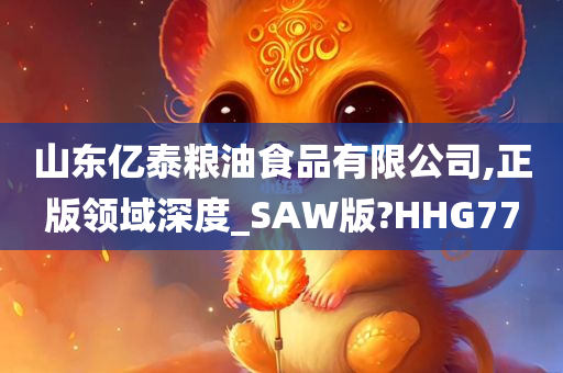 山东亿泰粮油食品有限公司,正版领域深度_SAW版?HHG77