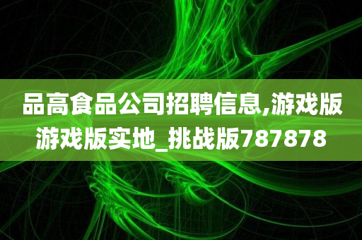 品高食品公司招聘信息,游戏版游戏版实地_挑战版787878