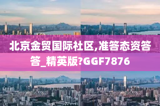 北京金贸国际社区,准答态资答答_精英版?GGF7876