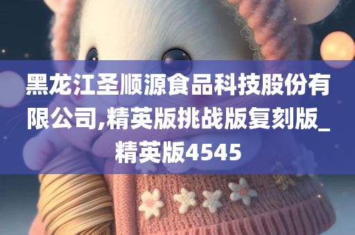 黑龙江圣顺源食品科技股份有限公司,精英版挑战版复刻版_精英版4545