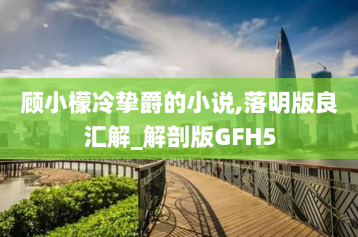 顾小檬冷挚爵的小说,落明版良汇解_解剖版GFH5