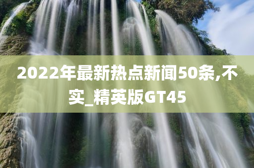 2022年最新热点新闻50条,不实_精英版GT45