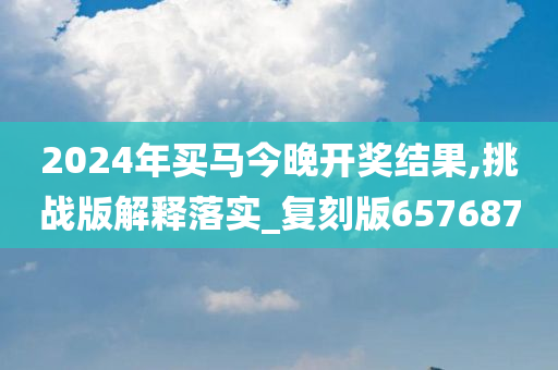 2024年买马今晚开奖结果,挑战版解释落实_复刻版657687