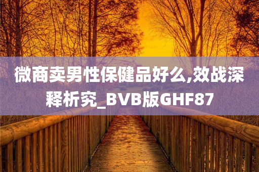 微商卖男性保健品好么,效战深释析究_BVB版GHF87