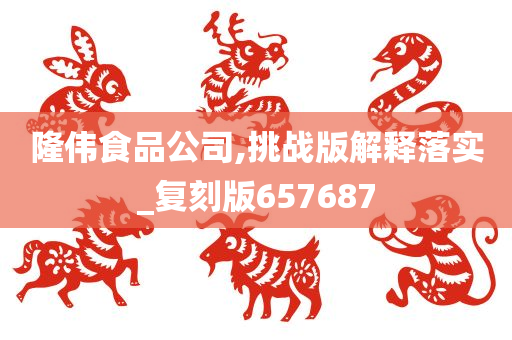 隆伟食品公司,挑战版解释落实_复刻版657687