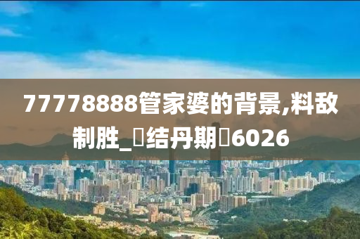 77778888管家婆的背景,料敌制胜_‌结丹期‌6026