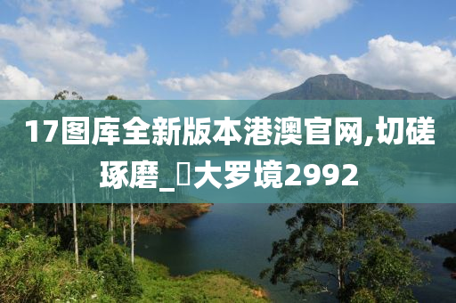 17图库全新版本港澳官网,切磋琢磨_‌大罗境2992