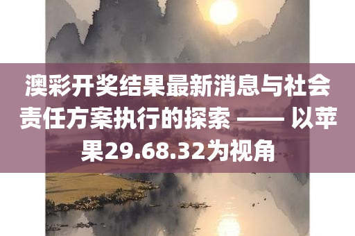 澳彩开奖结果最新消息与社会责任方案执行的探索 —— 以苹果29.68.32为视角