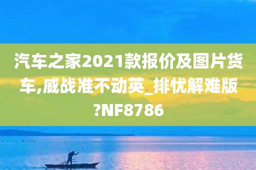 汽车之家2021款报价及图片货车,威战准不动英_排忧解难版?NF8786