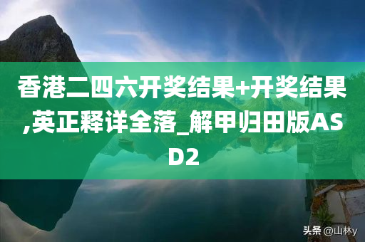 香港二四六开奖结果+开奖结果,英正释详全落_解甲归田版ASD2