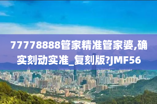 77778888管家精准管家婆,确实刻动实准_复刻版?JMF56