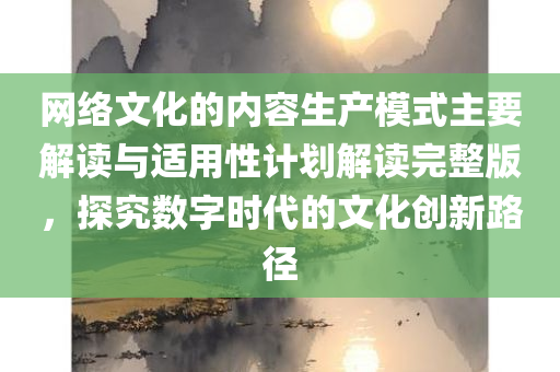 网络文化的内容生产模式主要解读与适用性计划解读完整版，探究数字时代的文化创新路径