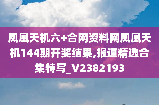 凤凰天机六+合网资料网凤凰天机144期开奖结果,报道精选合集特写_V2382193