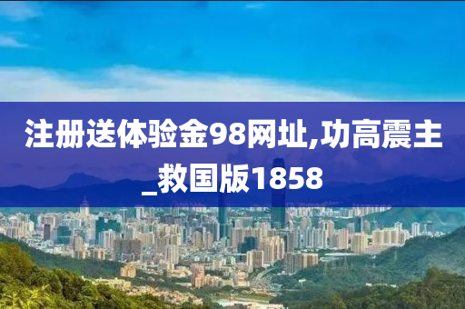 注册送体验金98网址,功高震主_救国版1858