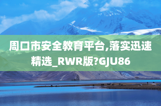 周口市安全教育平台,落实迅速精选_RWR版?GJU86