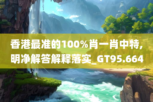 香港最准的100%肖一肖中特,明净解答解释落实_GT95.664