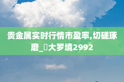 贵金属实时行情市盈率,切磋琢磨_‌大罗境2992