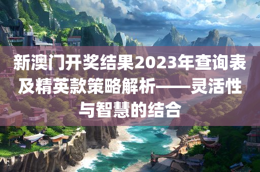 新澳门开奖结果2023年查询表及精英款策略解析——灵活性与智慧的结合