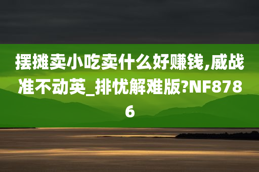 摆摊卖小吃卖什么好赚钱,威战准不动英_排忧解难版?NF8786