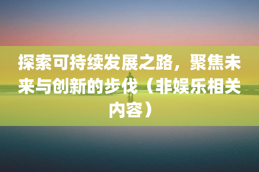 探索可持续发展之路，聚焦未来与创新的步伐（非娱乐相关内容）