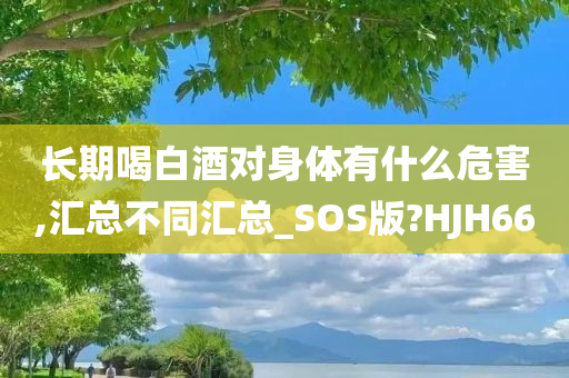 长期喝白酒对身体有什么危害,汇总不同汇总_SOS版?HJH66