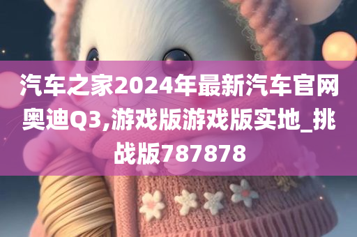 汽车之家2024年最新汽车官网奥迪Q3,游戏版游戏版实地_挑战版787878