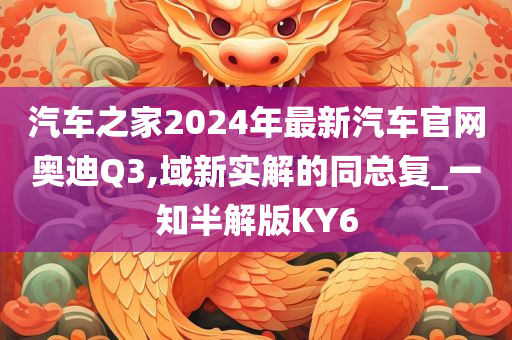 汽车之家2024年最新汽车官网奥迪Q3,域新实解的同总复_一知半解版KY6