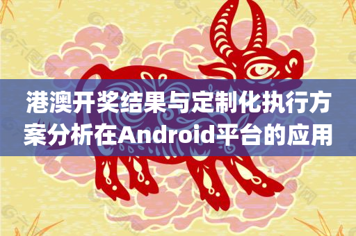 港澳开奖结果与定制化执行方案分析在Android平台的应用