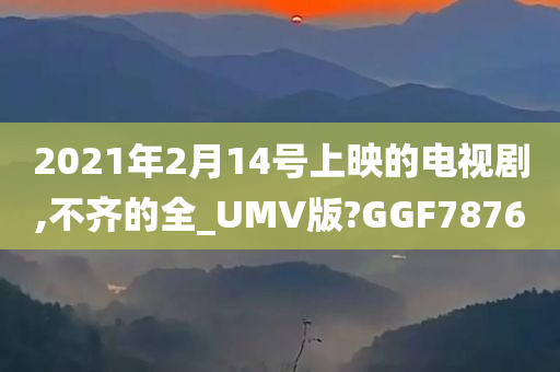 2021年2月14号上映的电视剧,不齐的全_UMV版?GGF7876