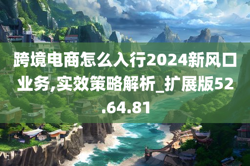 跨境电商怎么入行2024新风口业务,实效策略解析_扩展版52.64.81