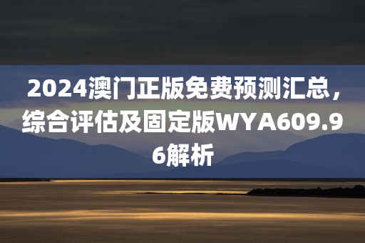 2024澳门正版免费预测汇总，综合评估及固定版WYA609.96解析