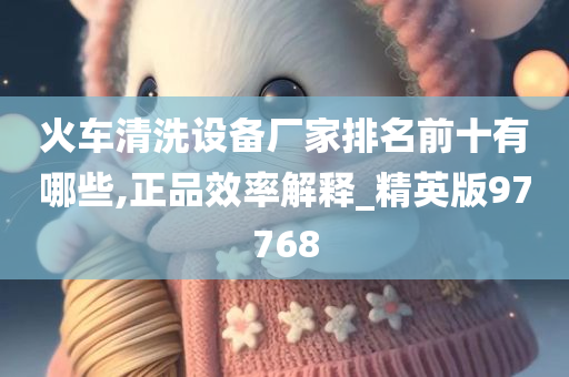 火车清洗设备厂家排名前十有哪些,正品效率解释_精英版97768