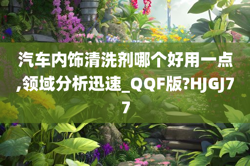 汽车内饰清洗剂哪个好用一点,领域分析迅速_QQF版?HJGJ77