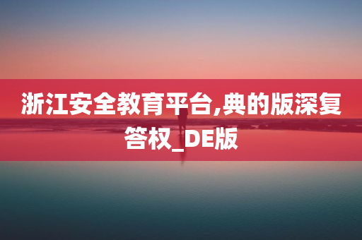 浙江安全教育平台,典的版深复答权_DE版