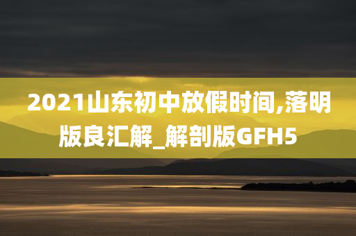 2021山东初中放假时间,落明版良汇解_解剖版GFH5