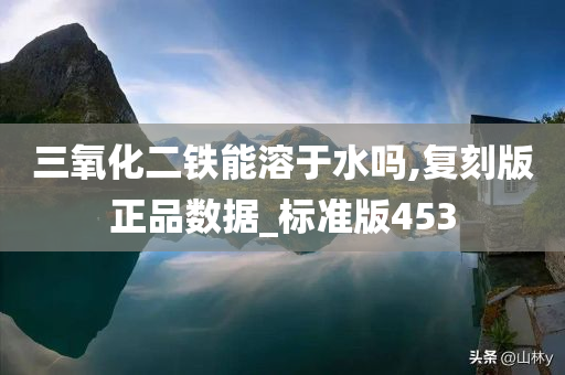 三氧化二铁能溶于水吗,复刻版正品数据_标准版453