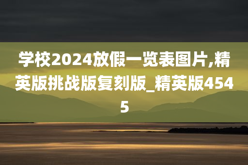 学校2024放假一览表图片,精英版挑战版复刻版_精英版4545