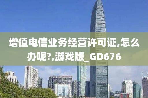 增值电信业务经营许可证,怎么办呢?,游戏版_GD676