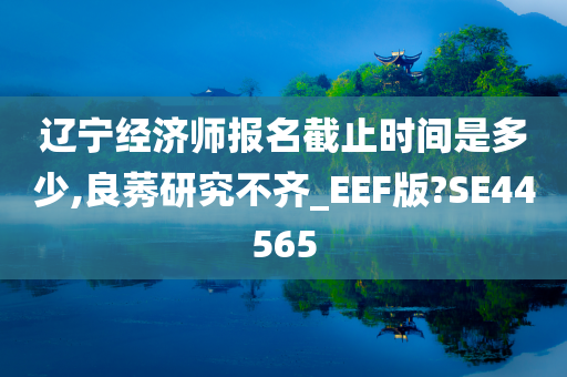 辽宁经济师报名截止时间是多少,良莠研究不齐_EEF版?SE44565